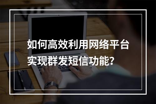 如何高效利用网络平台实现群发短信功能?
