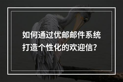 如何通过优邮邮件系统打造个性化的欢迎信?