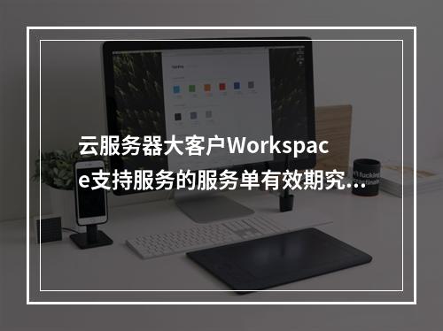 云服务器大客户Workspace支持服务的服务单有效期究竟是多久?