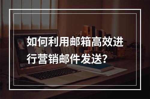 如何利用邮箱高效进行营销邮件发送?