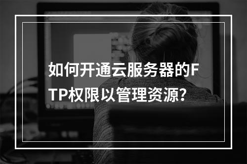 如何开通云服务器的FTP权限以管理资源?