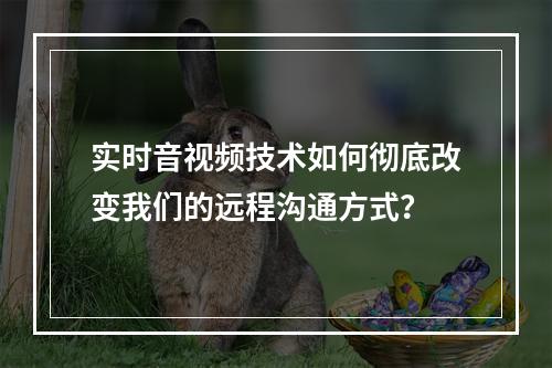 实时音视频技术如何彻底改变我们的远程沟通方式?