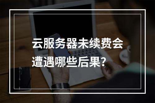 云服务器未续费会遭遇哪些后果?