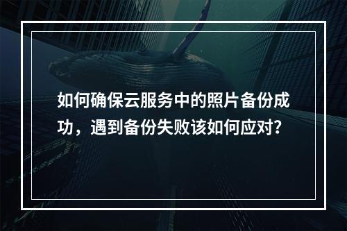 如何确保云服务中的照片备份成功,遇到备份失败该如何应对?