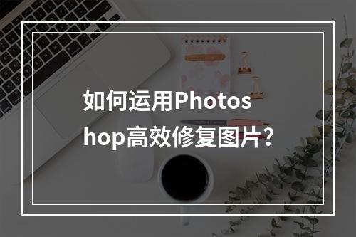 如何运用Photoshop高效修复图片?