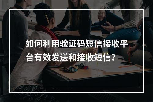 如何利用验证码短信接收平台有效发送和接收短信?