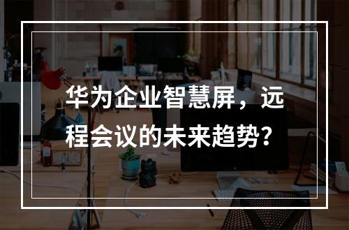华为企业智慧屏,远程会议的未来趋势?