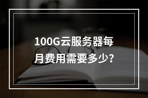 100G云服务器每月费用需要多少？