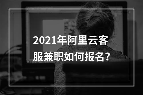 2021年阿里云客服兼职如何报名？
