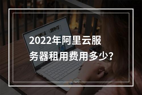 2022年阿里云服务器租用费用多少？