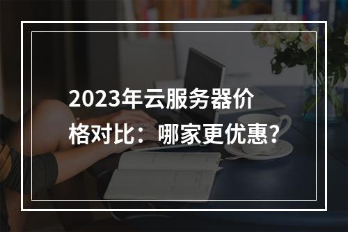 2023年云服务器价格对比：哪家更优惠？