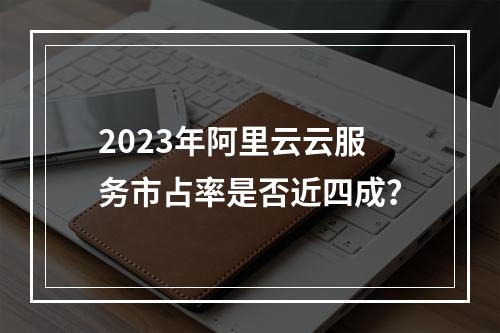 2023年阿里云云服务市占率是否近四成？