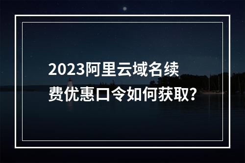 2023阿里云域名续费优惠口令如何获取？