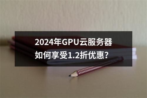 2024年GPU云服务器如何享受1.2折优惠？