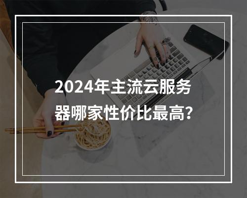 2024年主流云服务器哪家性价比最高？