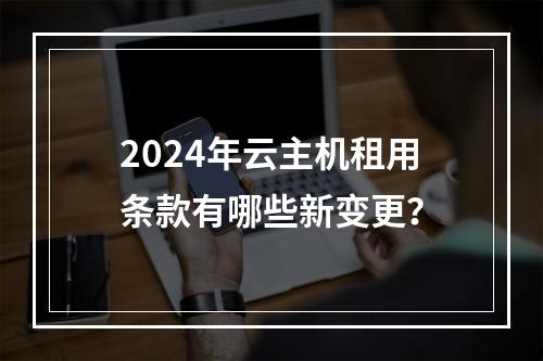 2024年云主机租用条款有哪些新变更？