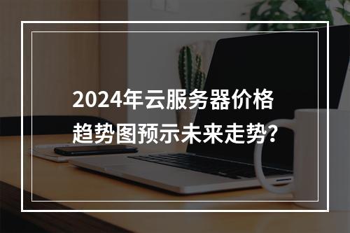 2024年云服务器价格趋势图预示未来走势？