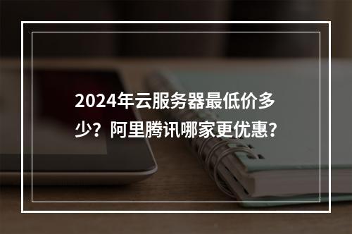 2024年云服务器最低价多少？阿里腾讯哪家更优惠？