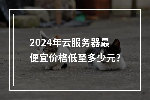 2024年云服务器最便宜价格低至多少元？