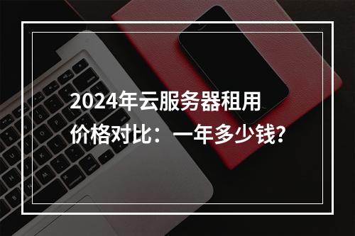 2024年云服务器租用价格对比：一年多少钱？