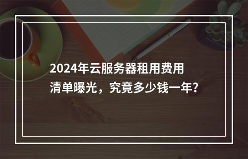 2024年云服务器租用费用清单曝光，究竟多少钱一年？