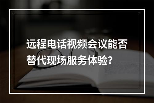 远程电话视频会议能否替代现场服务体验?