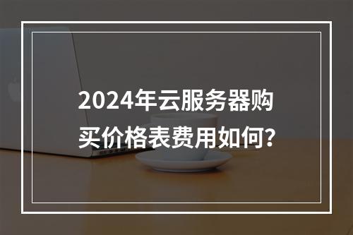 2024年云服务器购买价格表费用如何？