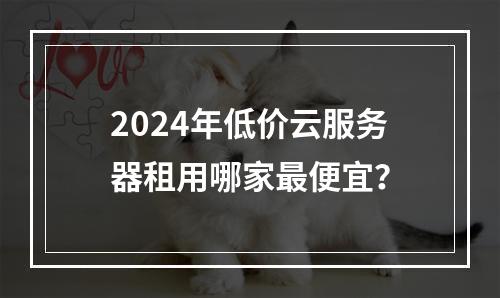 2024年低价云服务器租用哪家最便宜？