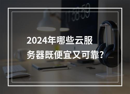 2024年哪些云服务器既便宜又可靠？