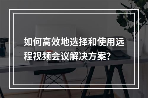 如何高效地选择和使用远程视频会议解决方案?