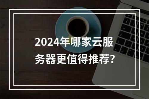 2024年哪家云服务器更值得推荐？