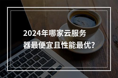 2024年哪家云服务器最便宜且性能最优？