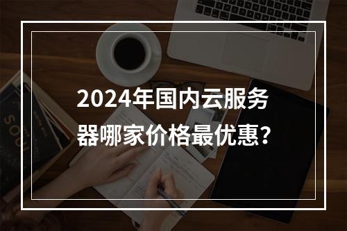 2024年国内云服务器哪家价格最优惠？
