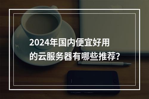 2024年国内便宜好用的云服务器有哪些推荐？