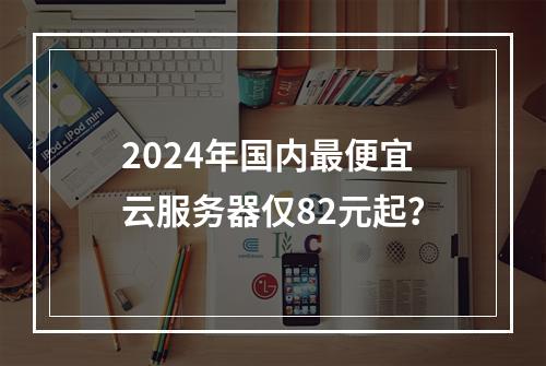 2024年国内最便宜云服务器仅82元起？
