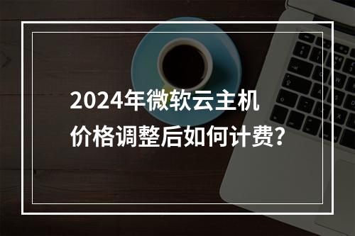 2024年微软云主机价格调整后如何计费？