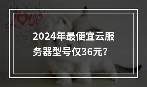2024年最便宜云服务器型号仅36元？