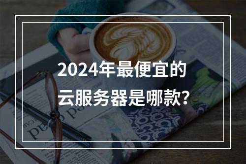 2024年最便宜的云服务器是哪款？