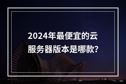 2024年最便宜的云服务器版本是哪款？