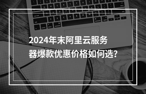 2024年末阿里云服务器爆款优惠价格如何选？
