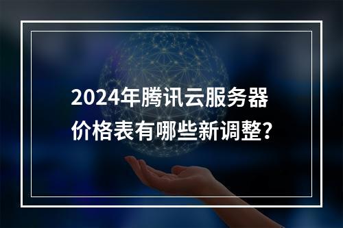 2024年腾讯云服务器价格表有哪些新调整？