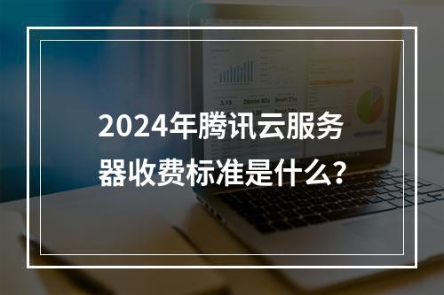 2024年腾讯云服务器收费标准是什么？