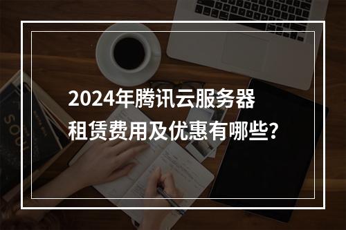 2024年腾讯云服务器租赁费用及优惠有哪些？