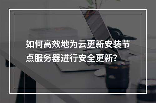 如何高效地为云更新安装节点服务器进行安全更新?