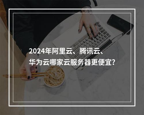2024年阿里云、腾讯云、华为云哪家云服务器更便宜？