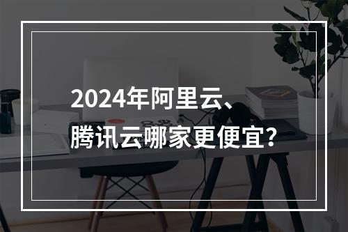 2024年阿里云、腾讯云哪家更便宜？