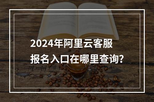 2024年阿里云客服报名入口在哪里查询？