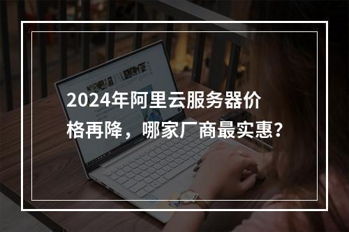 2024年阿里云服务器价格再降，哪家厂商最实惠？
