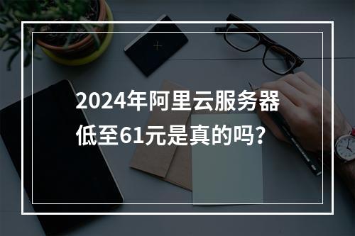 2024年阿里云服务器低至61元是真的吗？