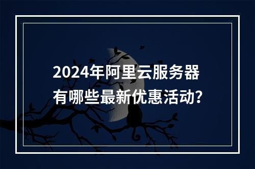 2024年阿里云服务器有哪些最新优惠活动？